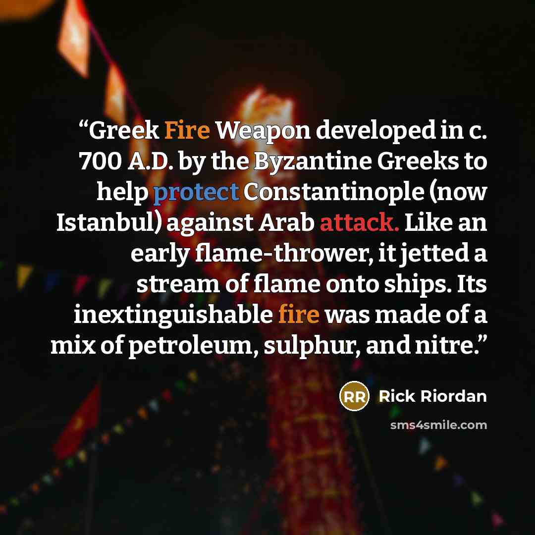 “Greek Fire Weapon developed in c. 700 A.D. by the Byzantine Greeks to help protect Constantinople (now Istanbul) against Arab attack. Like an early flame-thrower, it jetted a stream of flame onto ships. Its inextinguishable fire was made of a mix of petroleum, sulphur, and nitre.” quote by Rick Riordan