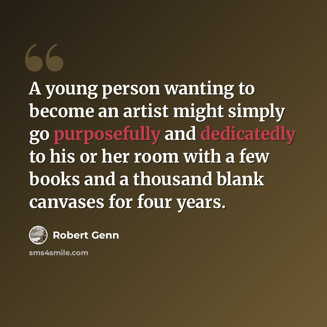 “A young person wanting to become an artist might simply go purposefully and dedicatedly to his or her room with a few books and a thousand blank canvases for four years.” quote by Robert Genn