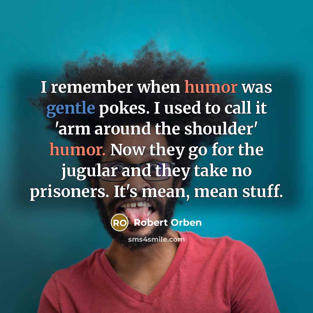 “I remember when humor was gentle pokes. I used to call it 'arm around the shoulder' humor. Now they go for the jugular and they take no prisoners. It's mean, mean stuff.” quote by Robert Orben