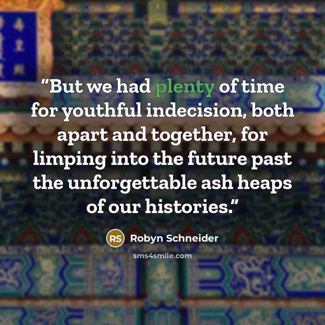 “But we had plenty of time for youthful indecision, both apart and together, for limping into the future past the unforgettable ash heaps of our histories.” quote by Robyn Schneider