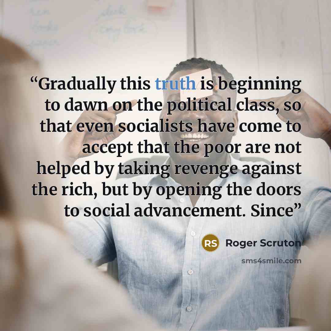 “Gradually this truth is beginning to dawn on the political class, so that even socialists have come to accept that the poor are not helped by taking revenge against the rich, but by opening the doors to social advancement. Since” quote by Roger Scruton