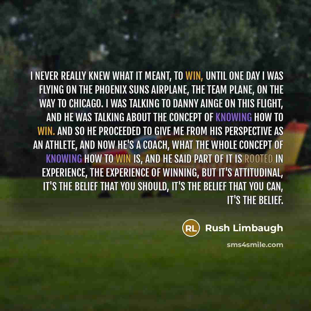 “I never really knew what it meant, to win, until one day I was flying on the Phoenix Suns airplane, the team plane, on the way to Chicago. I was talking to Danny Ainge on this flight, and he was talking about the concept of knowing how to win. And so he proceeded to give me from his perspective as…” quote by Rush Limbaugh