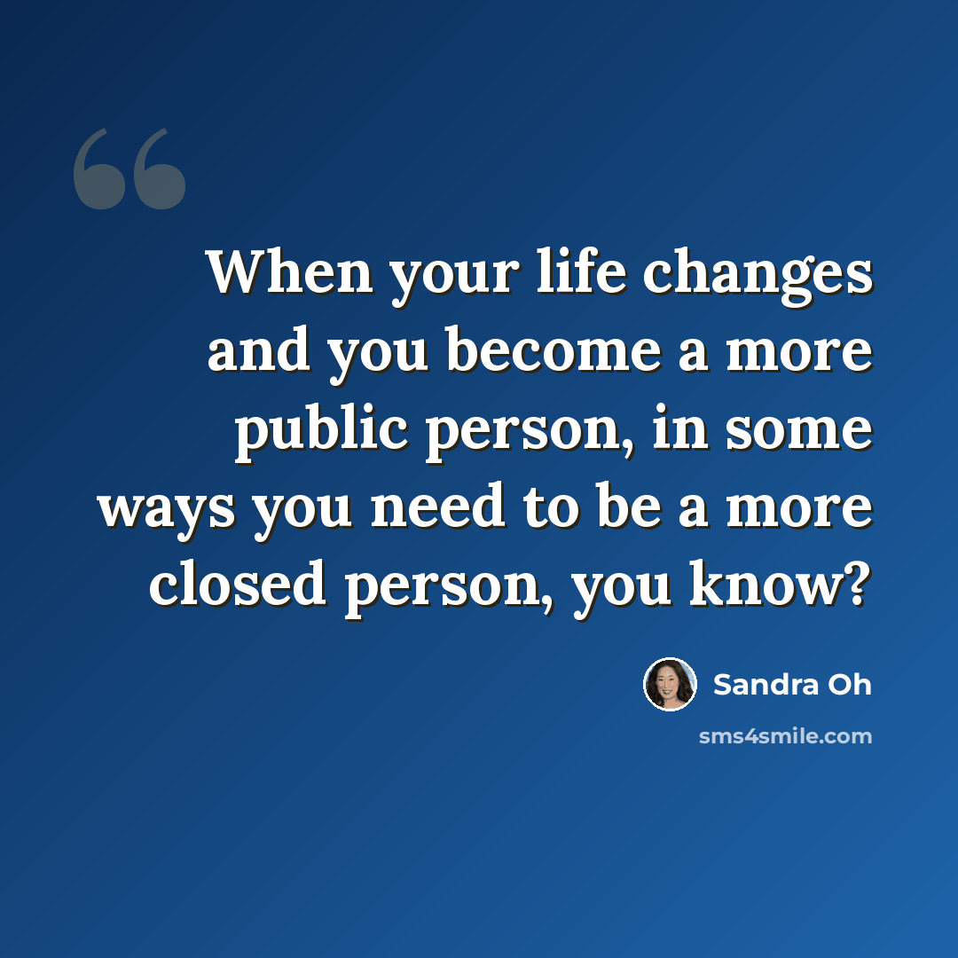 “When your life changes and you become a more public person, in some ways you need to be a more closed person, you know?” quote by Sandra Oh