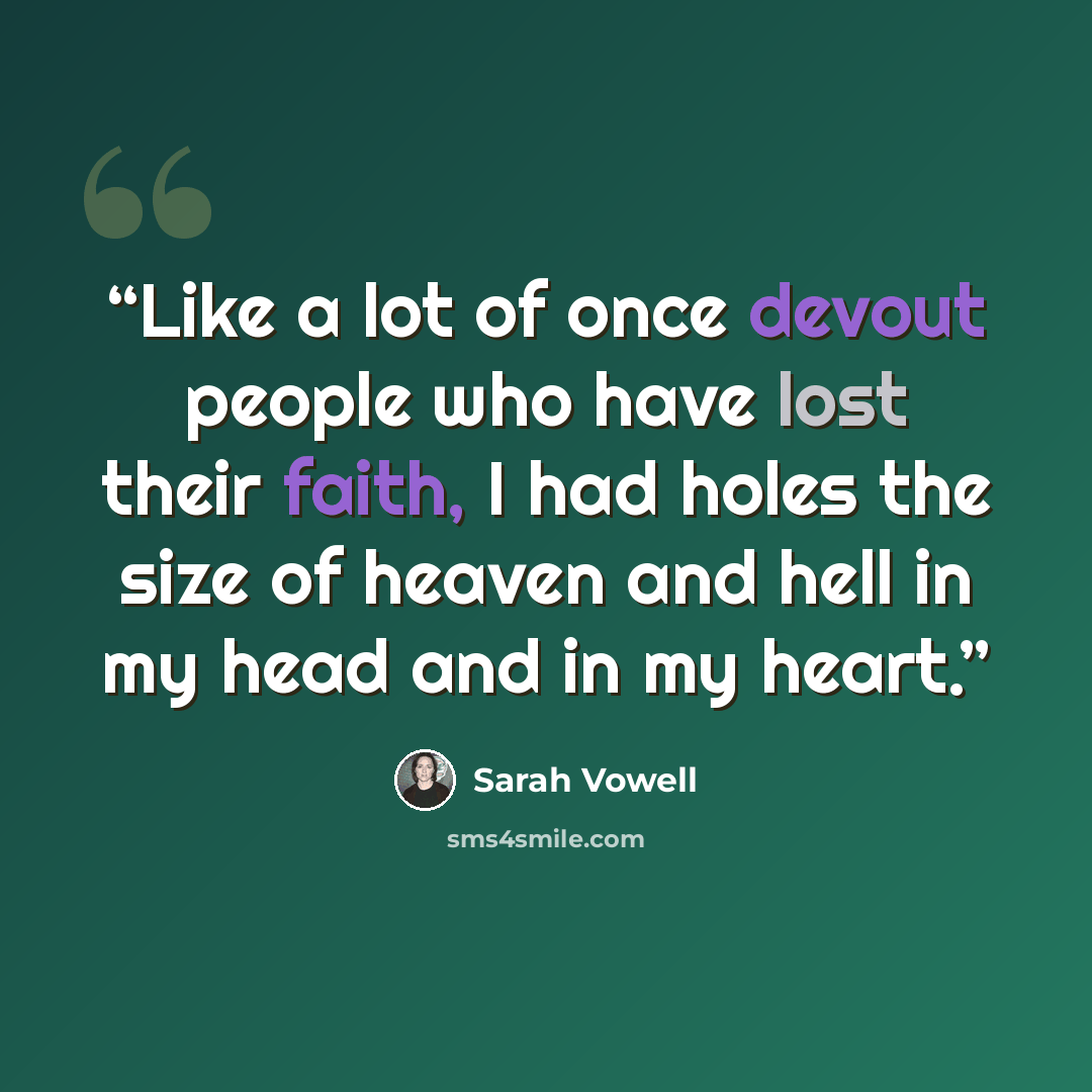“Like a lot of once devout people who have lost their faith, I had holes the size of heaven and hell in my head and in my heart.” quote by Sarah Vowell