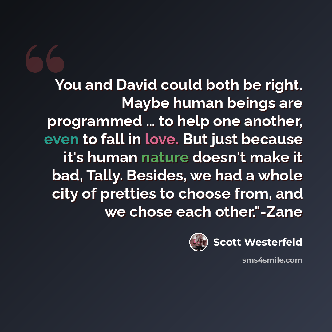 “You and David could both be right. Maybe human beings are programmed … to help one another, even to fall in love. But just because it's human nature doesn't make it bad, Tally. Besides, we had a whole city of pretties to choose from, and we chose each other."-Zane” quote by Scott Westerfeld