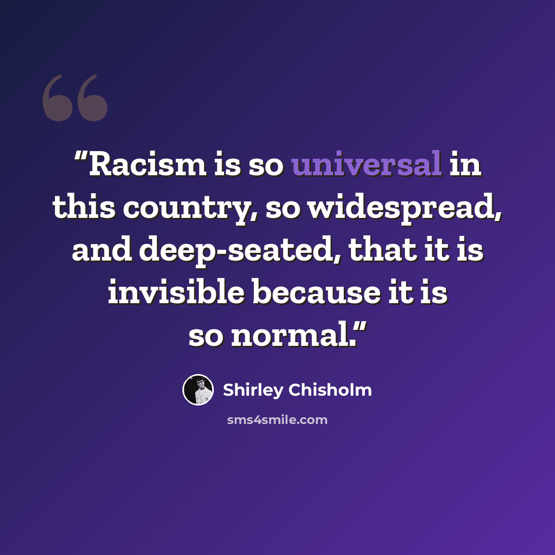 “Racism is so universal in this country, so widespread, and deep-seated, that it is invisible because it is so normal.” quote by Shirley Chisholm