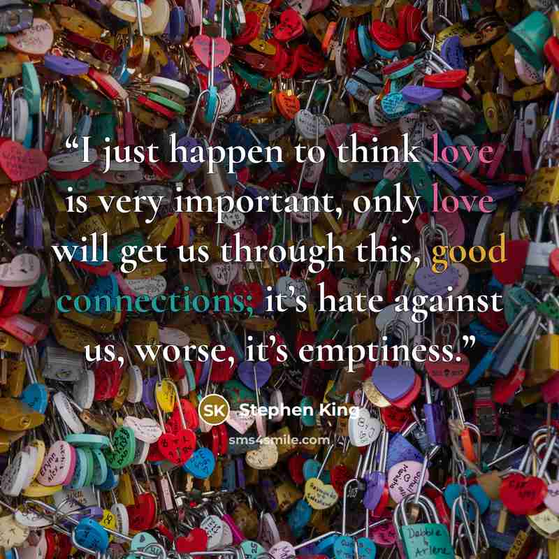 “I just happen to think love is very important, only love will get us through this, good connections; it’s hate against us, worse, it’s emptiness.” quote by Stephen King