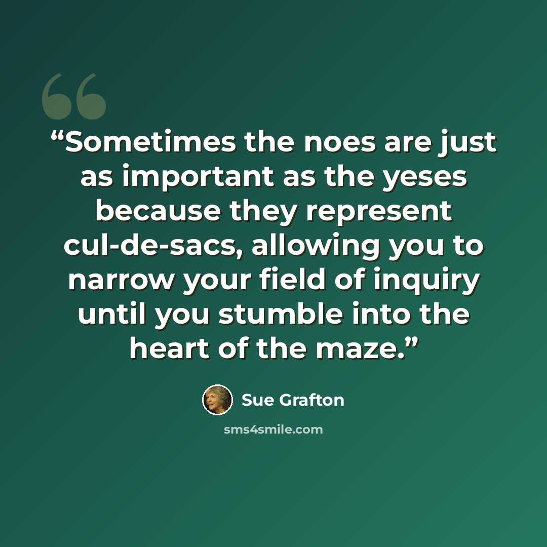 “Sometimes the noes are just as important as the yeses because they represent cul-de-sacs, allowing you to narrow your field of inquiry until you stumble into the heart of the maze.” quote by Sue Grafton