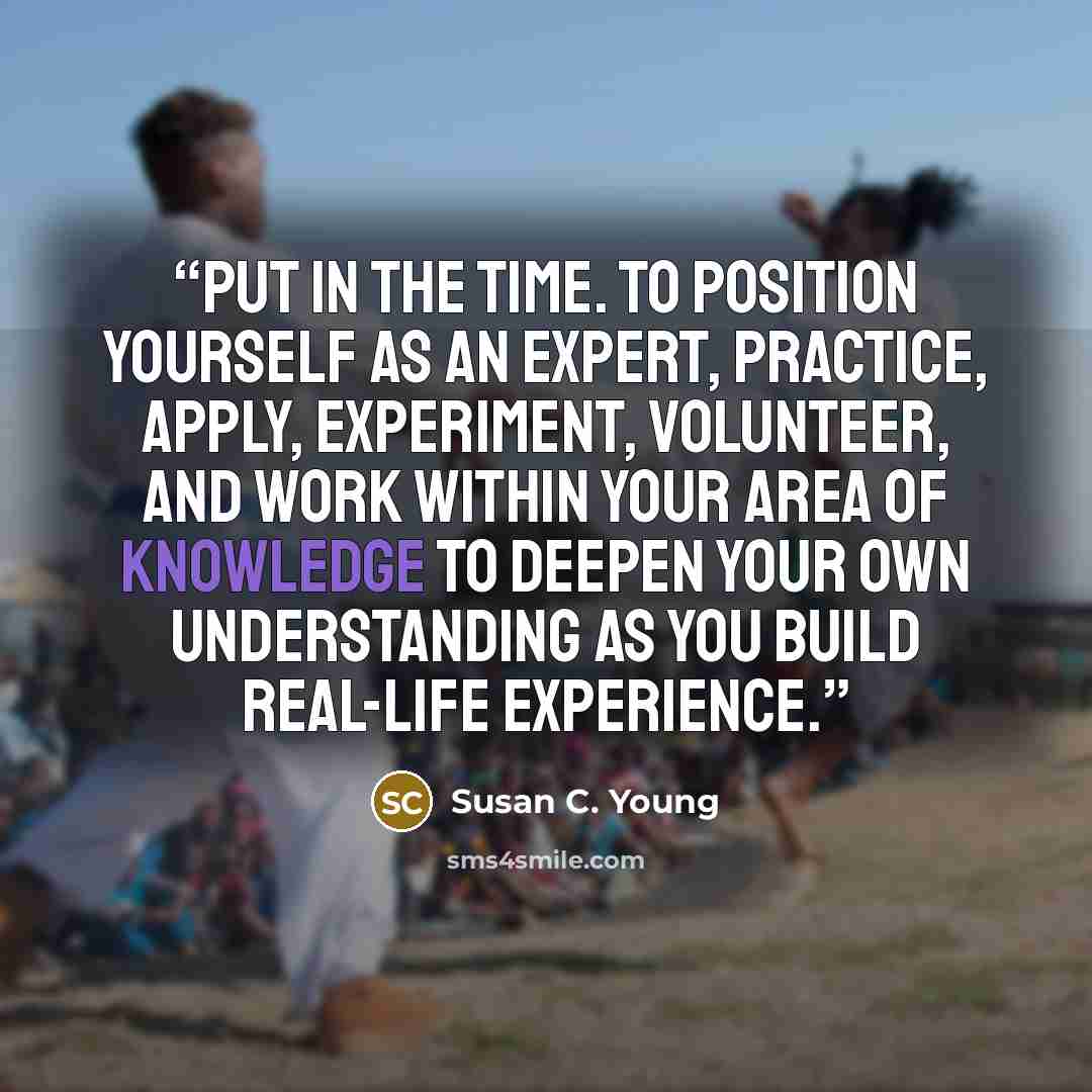 “Put in the time. To position yourself as an expert, practice, apply, experiment, volunteer, and work within your area of knowledge to deepen your own understanding as you build real-life experience.” quote by Susan C. Young