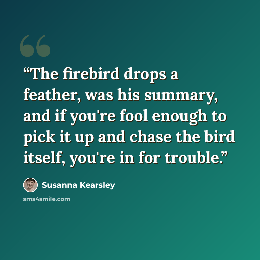 “The firebird drops a feather, was his summary, and if you're fool enough to pick it up and chase the bird itself, you're in for trouble.” quote by Susanna Kearsley