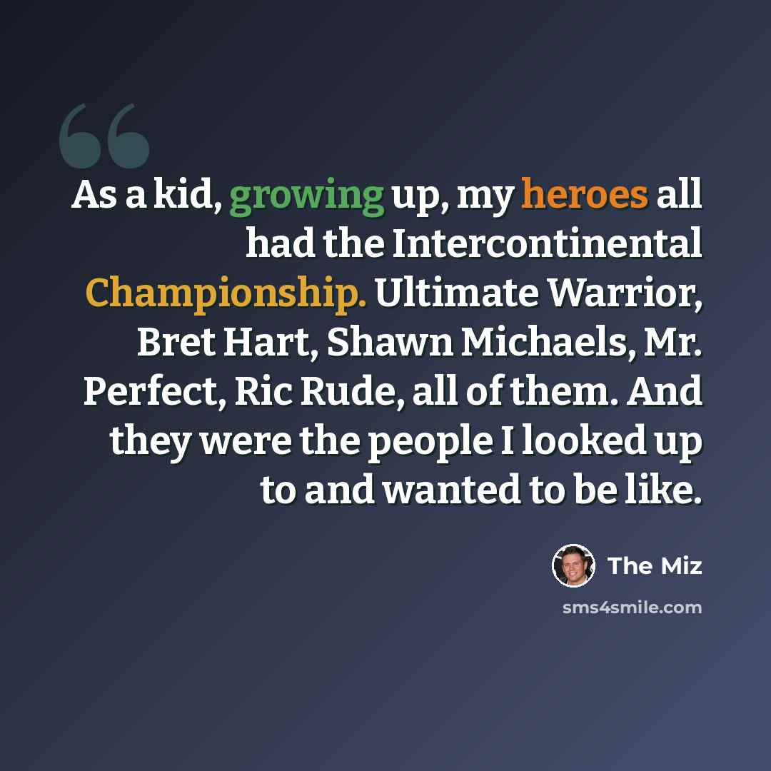 “As a kid, growing up, my heroes all had the Intercontinental Championship. Ultimate Warrior, Bret Hart, Shawn Michaels, Mr. Perfect, Ric Rude, all of them. And they were the people I looked up to and wanted to be like.” quote by The Miz