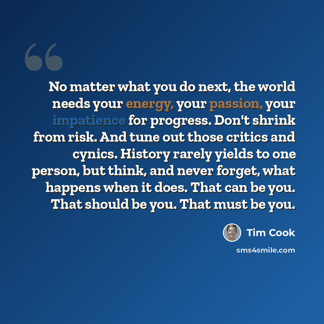 “No matter what you do next, the world needs your energy, your passion, your impatience for progress. Don't shrink from risk. And tune out those critics and cynics. History rarely yields to one person, but think, and never forget, what happens when it does. That can be you. That should be you. That…” quote by Tim Cook