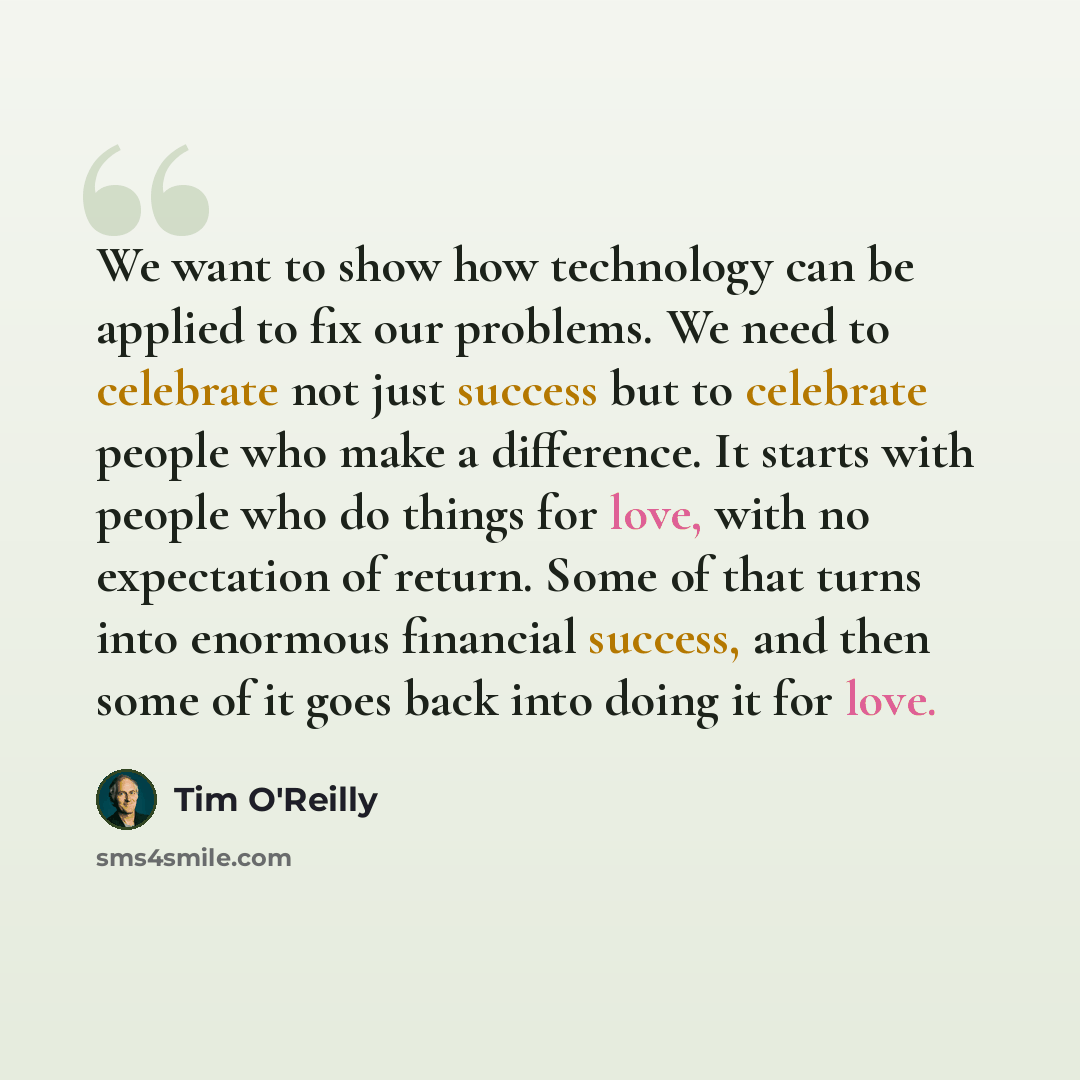“We want to show how technology can be applied to fix our problems. We need to celebrate not just success but to celebrate people who make a difference. It starts with people who do things for love, with no expectation of return. Some of that turns into enormous financial success, and then some of…” quote by Tim O'Reilly