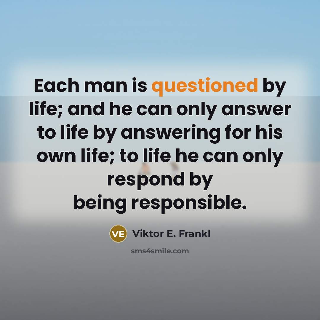 “Each man is questioned by life; and he can only answer to life by answering for his own life; to life he can only respond by being responsible.” quote by Viktor E. Frankl