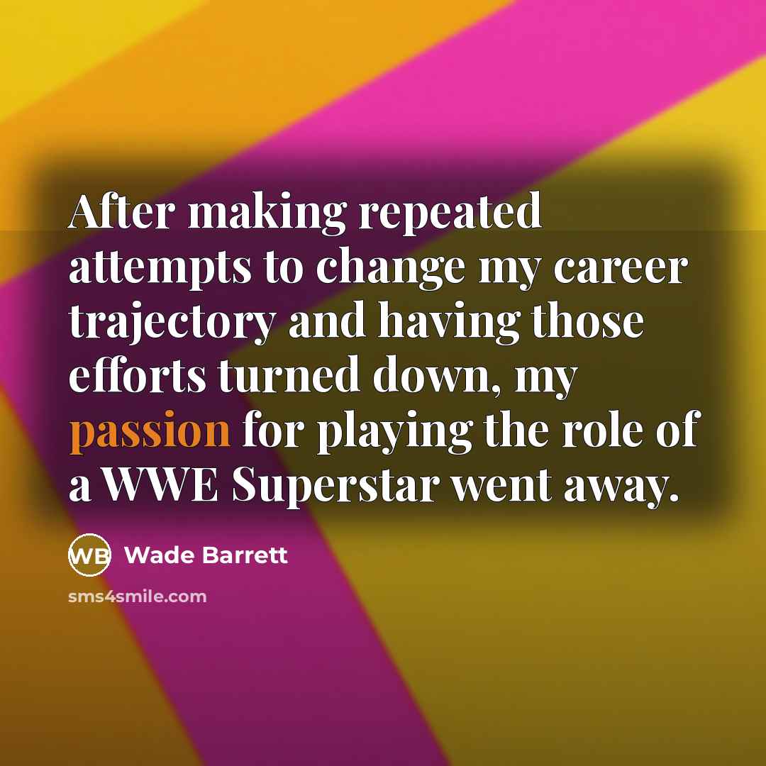“After making repeated attempts to change my career trajectory and having those efforts turned down, my passion for playing the role of a WWE Superstar went away.” quote by Wade Barrett