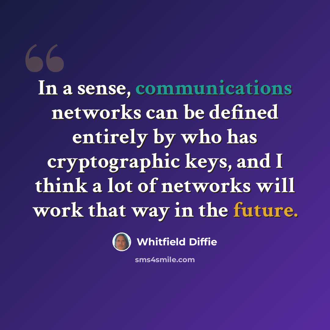 “In a sense, communications networks can be defined entirely by who has cryptographic keys, and I think a lot of networks will work that way in the future.” quote by Whitfield Diffie