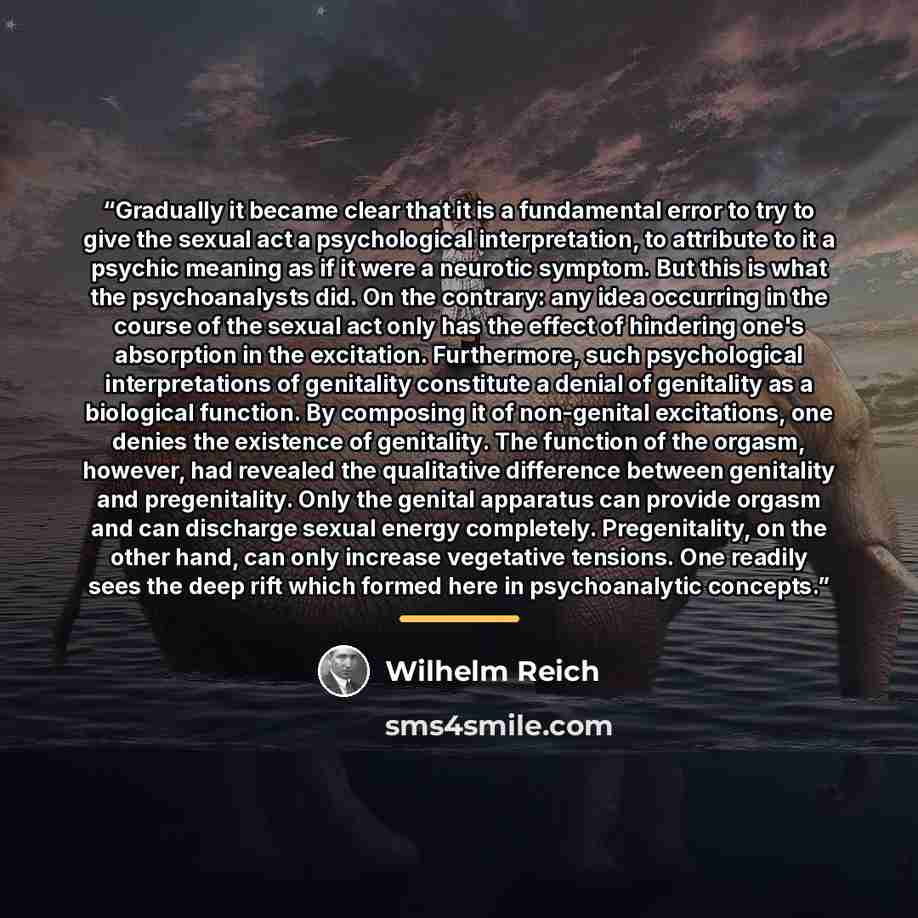 “Gradually it became clear that it is a fundamental error to try to give the sexual act a psychological interpretation, to attribute to it a psychic meaning as if it were a neurotic symptom. But this is what the psychoanalysts did. On the contrary: any idea occurring in the course of the sexual act…” quote by Wilhelm Reich