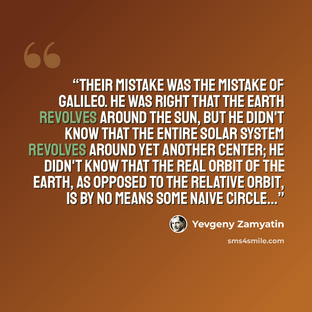 “Their mistake was the mistake of Galileo. He was right that the earth revolves around the sun, but he didn't know that the entire solar system revolves around yet another center; he didn't know that the real orbit of the earth, as opposed to the relative orbit, is by no means some naive circle...” quote by Yevgeny Zamyatin