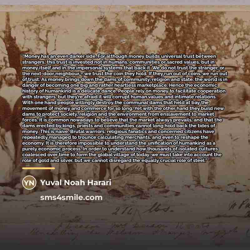 “Money has an even darker side. For although money builds universal trust between strangers, this trust is invested not in humans, communities or sacred values, but in money itself and in the impersonal systems that back it. We do not trust the stranger, or the next-door neighbour – we trust the…” quote by Yuval Noah Harari