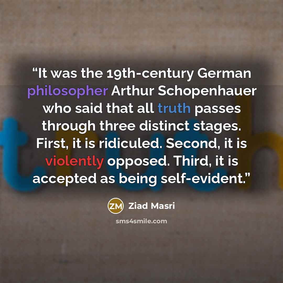 “It was the 19th-century German philosopher Arthur Schopenhauer who said that all truth passes through three distinct stages. First, it is ridiculed. Second, it is violently opposed. Third, it is accepted as being self-evident.” quote by Ziad Masri