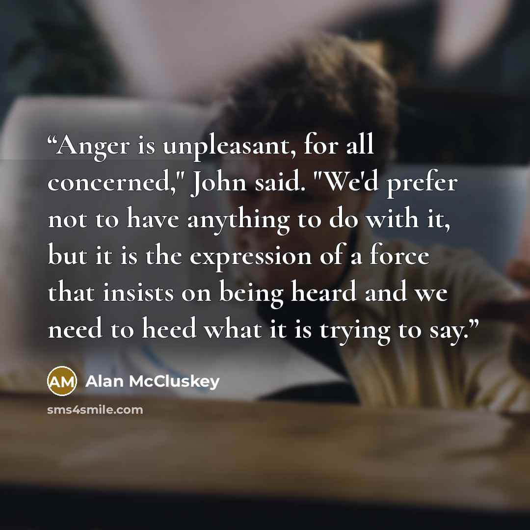 “Anger is unpleasant, for all concerned," John said. "We'd prefer not to have anything to do with it, but it is the expression of a force that insists on being heard and we need to heed what it is trying to say.” quote by Alan McCluskey