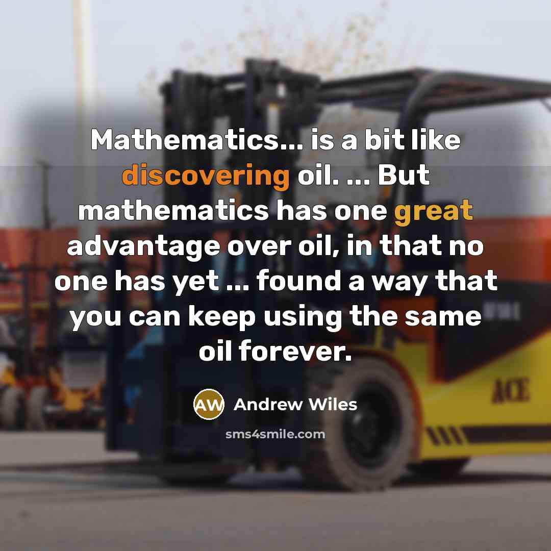 “Mathematics... is a bit like discovering oil. ... But mathematics has one great advantage over oil, in that no one has yet ... found a way that you can keep using the same oil forever.” quote by Andrew Wiles