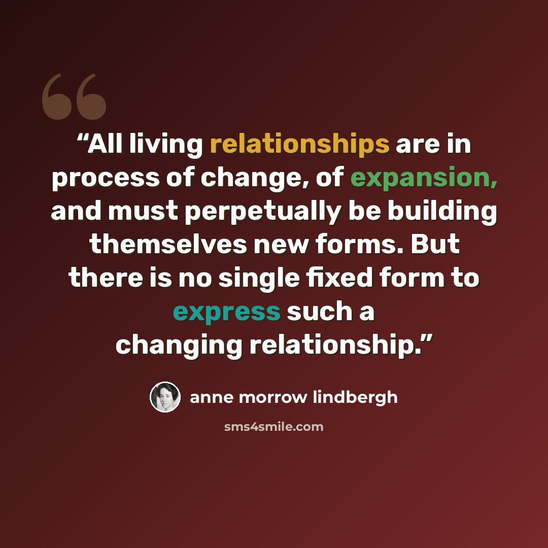 “All living relationships are in process of change, of expansion, and must perpetually be building themselves new forms. But there is no single fixed form to express such a changing relationship.” quote by Anne Morrow Lindbergh