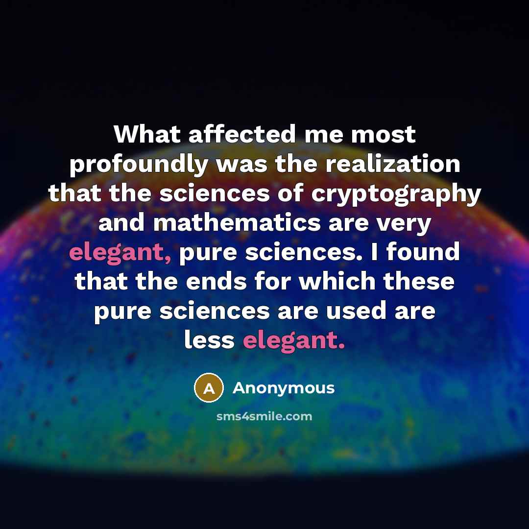 “What affected me most profoundly was the realization that the sciences of cryptography and mathematics are very elegant, pure sciences. I found that the ends for which these pure sciences are used are less elegant.” quote by Anonymous