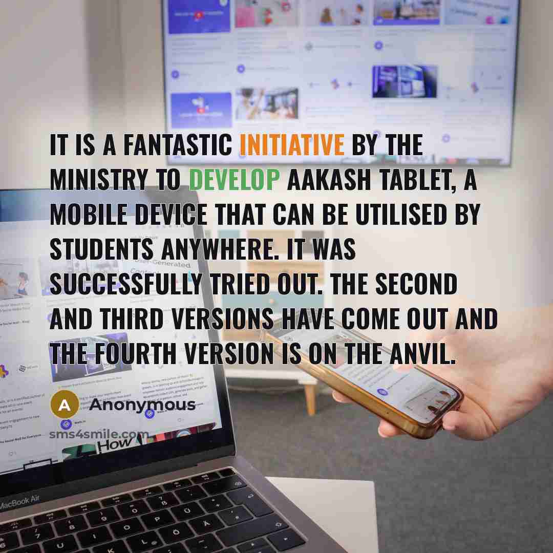“It is a fantastic initiative by the ministry to develop Aakash Tablet, a mobile device that can be utilised by students anywhere. It was successfully tried out. The second and third versions have come out and the fourth version is on the anvil.” quote by Anonymous