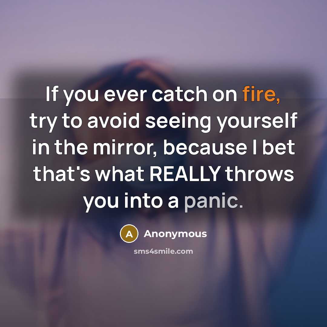 “If you ever catch on fire, try to avoid seeing yourself in the mirror, because I bet that's what REALLY throws you into a panic.” quote by Anonymous