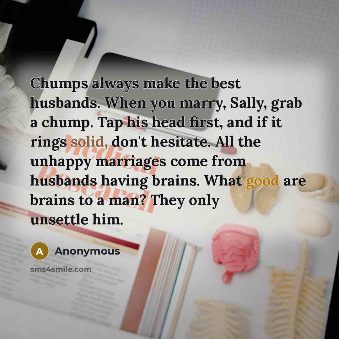 “Chumps always make the best husbands. When you marry, Sally, grab a chump. Tap his head first, and if it rings solid, don't hesitate. All the unhappy marriages come from husbands having brains. What good are brains to a man? They only unsettle him.” quote by Anonymous