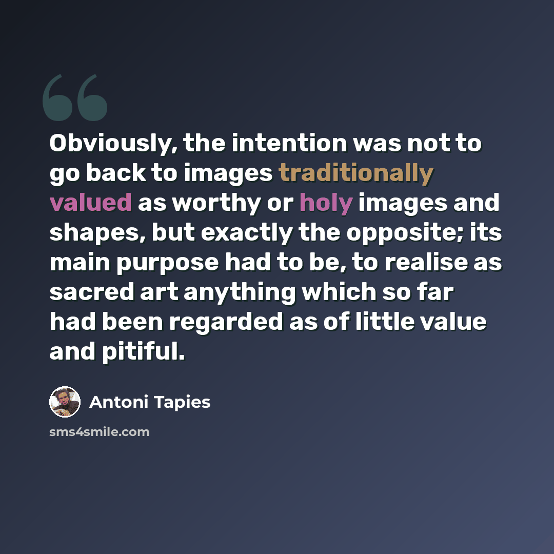 “Obviously, the intention was not to go back to images traditionally valued as worthy or holy images and shapes, but exactly the opposite; its main purpose had to be, to realise as sacred art anything which so far had been regarded as of little value and pitiful.” quote by Antoni Tapies