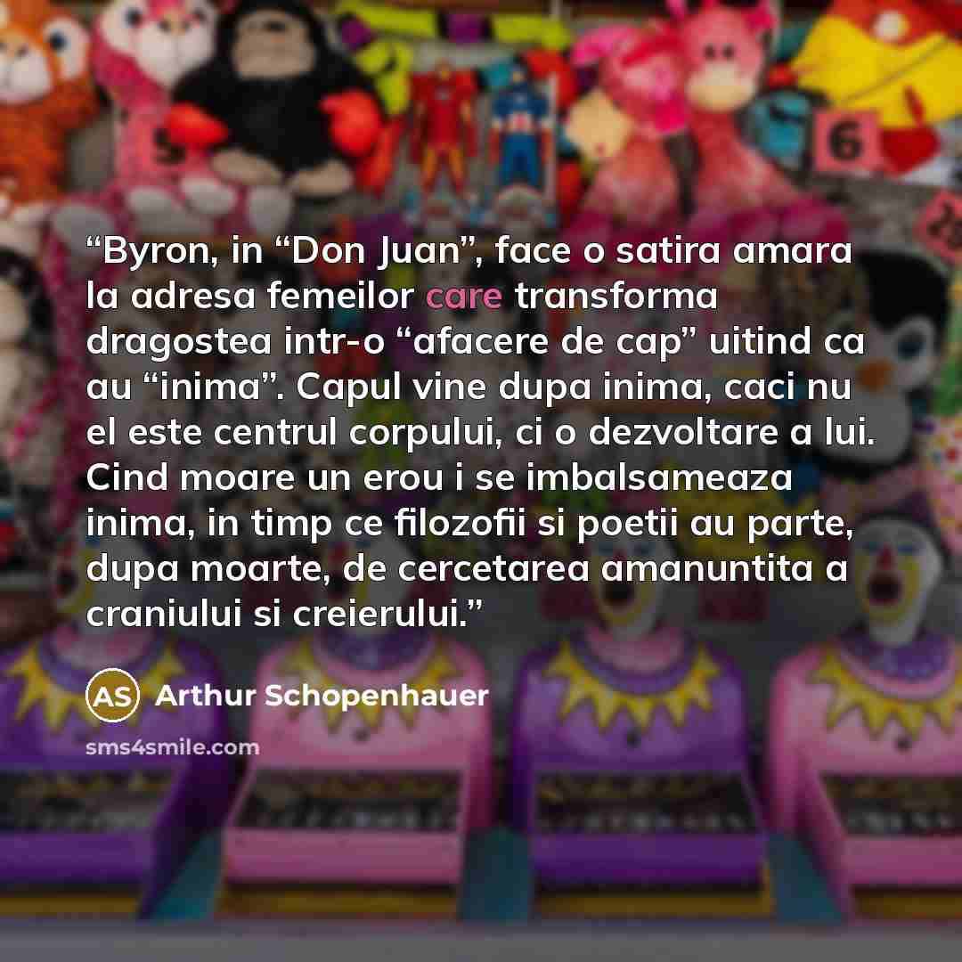 “Byron, in “Don Juan”, face o satira amara la adresa femeilor care transforma dragostea intr-o “afacere de cap” uitind ca au “inima”. Capul vine dupa inima, caci nu el este centrul corpului, ci o dezvoltare a lui. Cind moare un erou i se imbalsameaza inima, in timp ce filozofii si poetii au parte…” quote by Arthur Schopenhauer