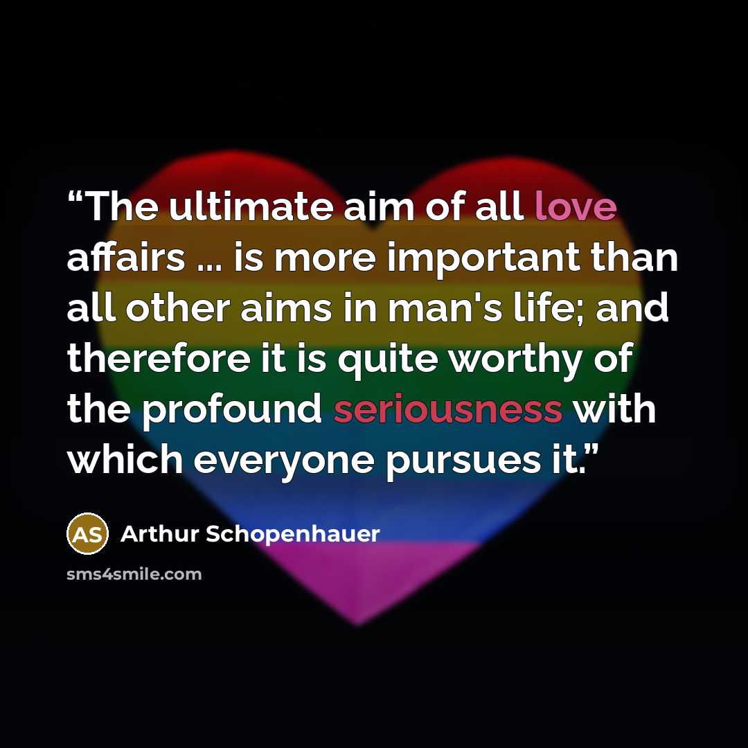 “The ultimate aim of all love affairs ... is more important than all other aims in man's life; and therefore it is quite worthy of the profound seriousness with which everyone pursues it.” quote by Arthur Schopenhauer