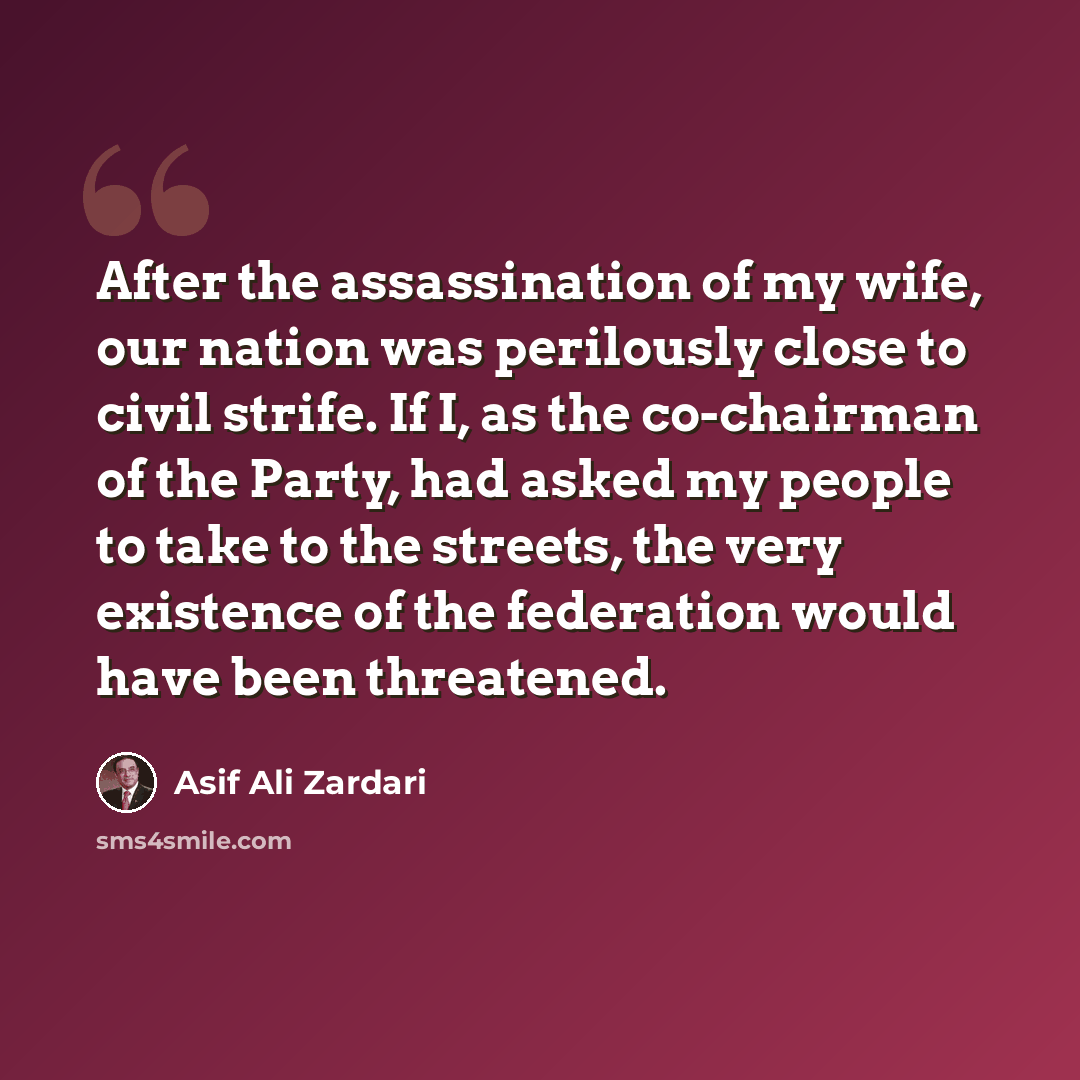 “After the assassination of my wife, our nation was perilously close to civil strife. If I, as the co-chairman of the Party, had asked my people to take to the streets, the very existence of the federation would have been threatened.” quote by Asif Ali Zardari