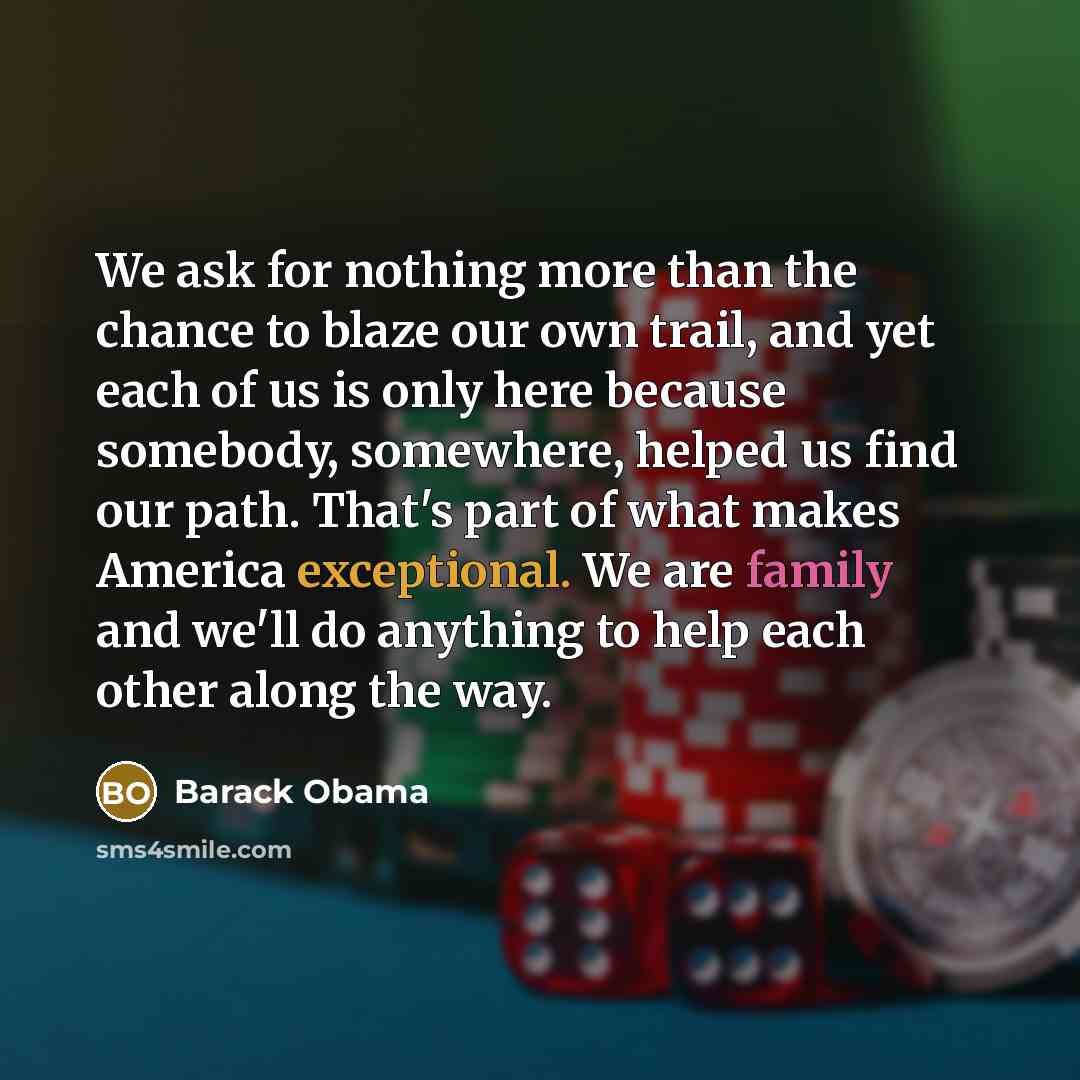 “We ask for nothing more than the chance to blaze our own trail, and yet each of us is only here because somebody, somewhere, helped us find our path. That's part of what makes America exceptional. We are family and we'll do anything to help each other along the way.” quote by Barack Obama