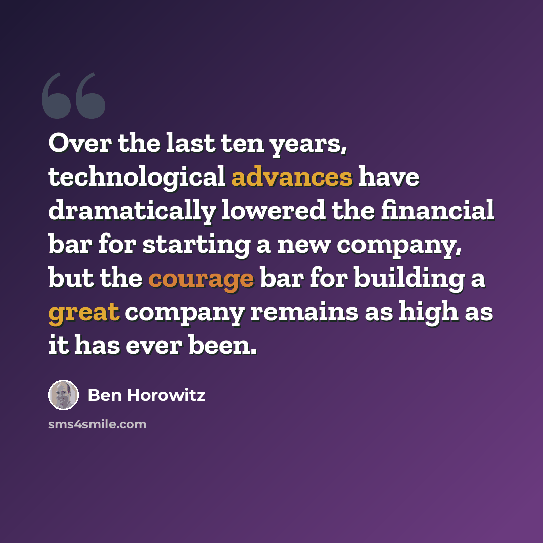 “Over the last ten years, technological advances have dramatically lowered the financial bar for starting a new company, but the courage bar for building a great company remains as high as it has ever been.” quote by Ben Horowitz
