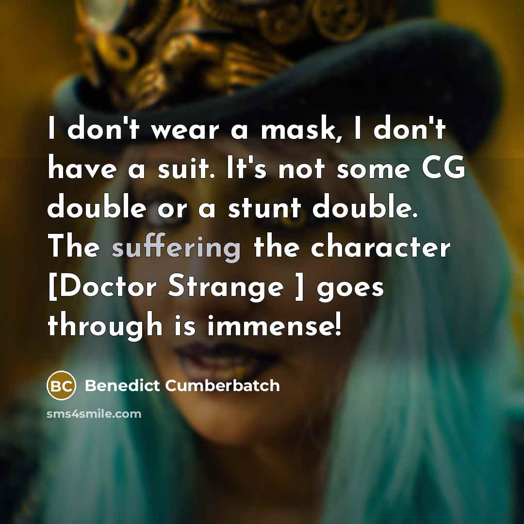 “I don't wear a mask, I don't have a suit. It's not some CG double or a stunt double. The suffering the character [Doctor Strange ] goes through is immense!” quote by Benedict Cumberbatch