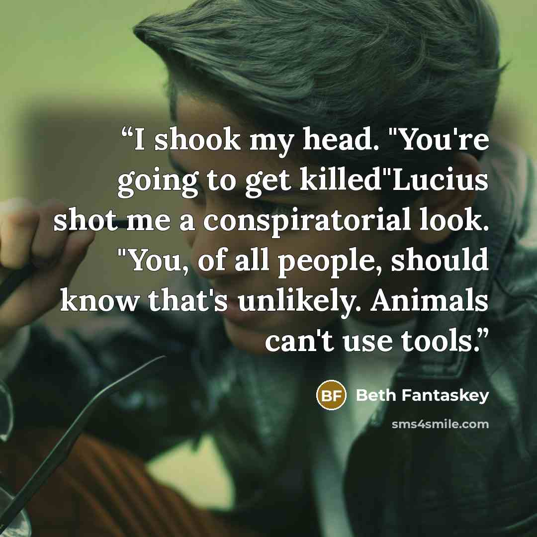 “I shook my head. "You're going to get killed"Lucius shot me a conspiratorial look. "You, of all people, should know that's unlikely. Animals can't use tools.” quote by Beth Fantaskey