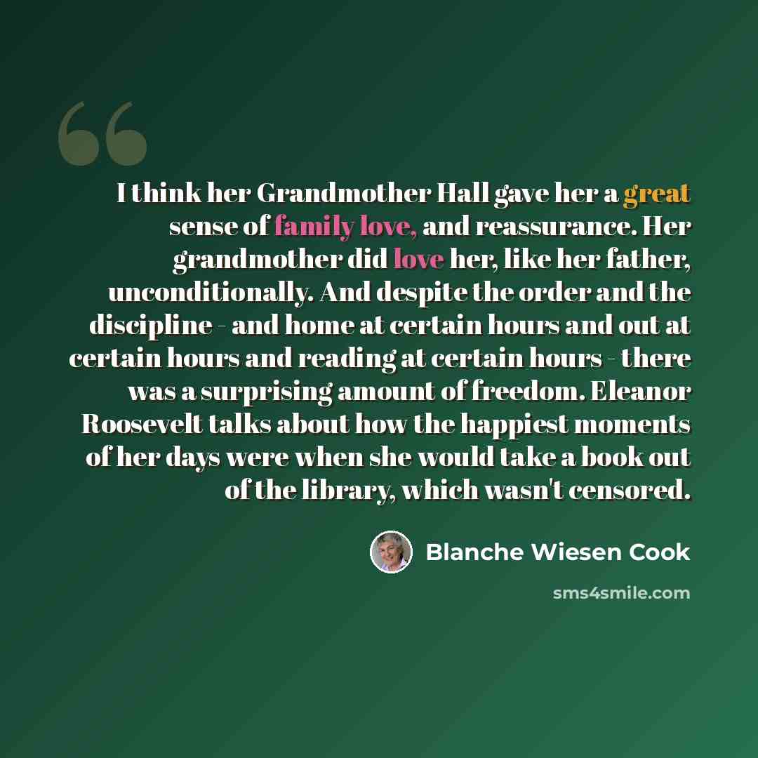 “I think her Grandmother Hall gave her a great sense of family love, and reassurance. Her grandmother did love her, like her father, unconditionally. And despite the order and the discipline - and home at certain hours and out at certain hours and reading at certain hours - there was a surprising…” quote by Blanche Wiesen Cook
