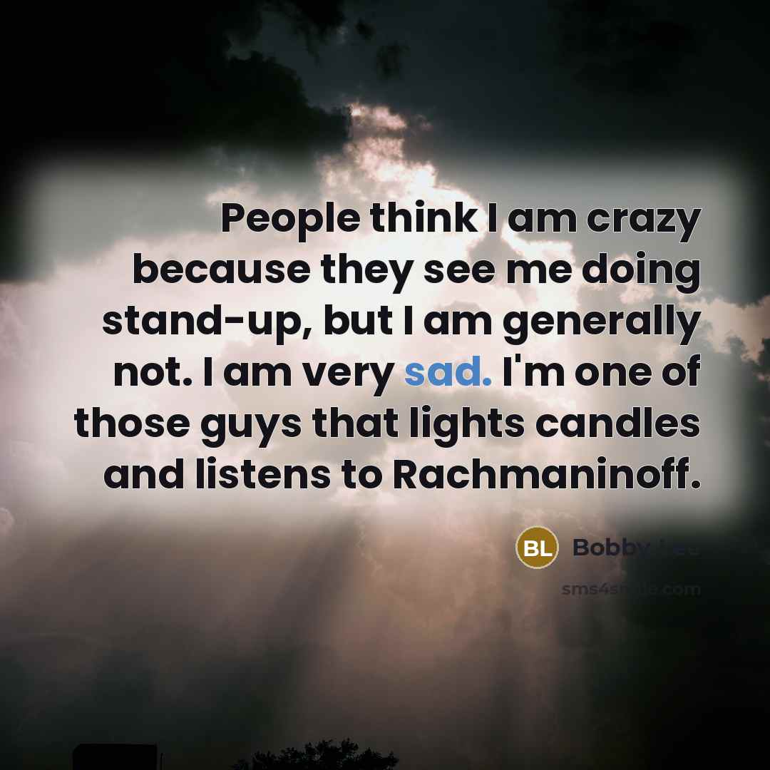 “People think I am crazy because they see me doing stand-up, but I am generally not. I am very sad. I'm one of those guys that lights candles and listens to Rachmaninoff.” quote by Bobby Lee