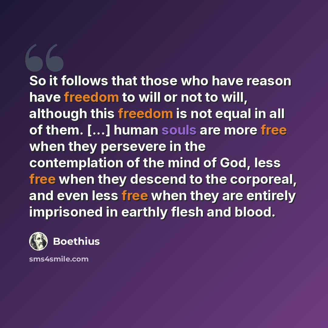 “So it follows that those who have reason have freedom to will or not to will, although this freedom is not equal in all of them. [...] human souls are more free when they persevere in the contemplation of the mind of God, less free when they descend to the corporeal, and even less free when they…” quote by Boethius