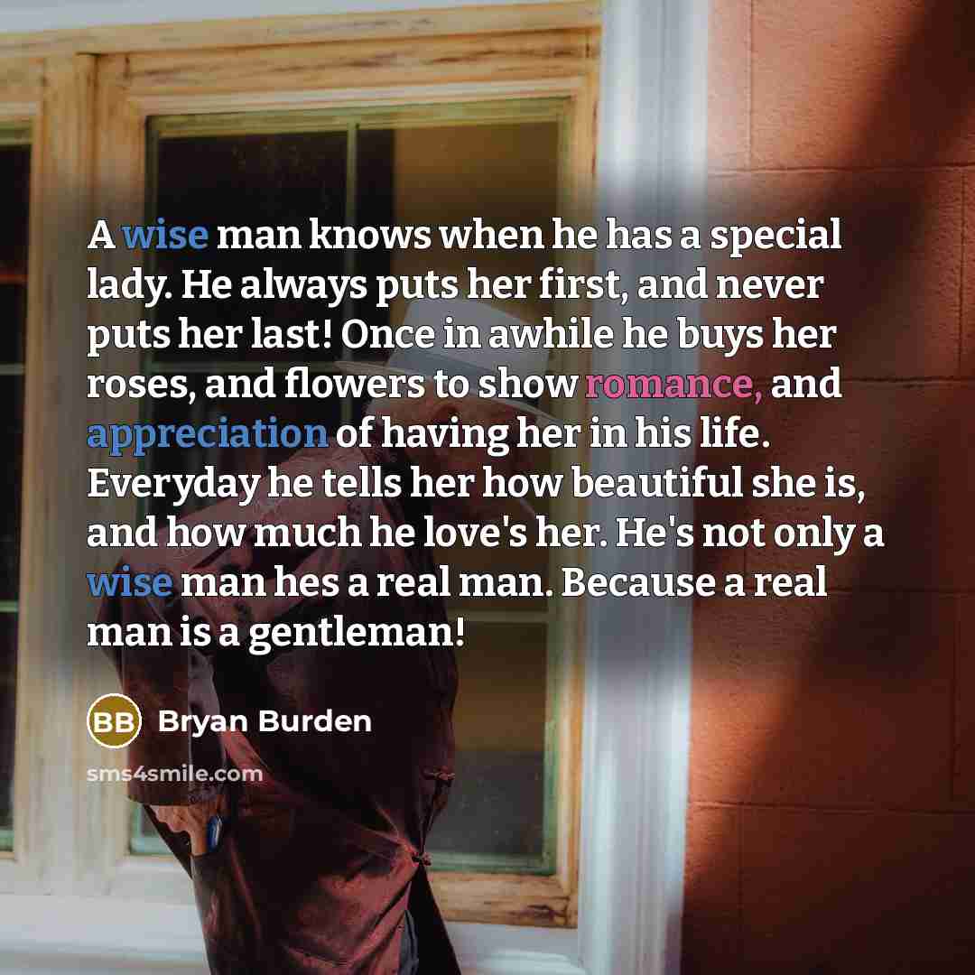 “A wise man knows when he has a special lady. He always puts her first, and never puts her last! Once in awhile he buys her roses, and flowers to show romance, and appreciation of having her in his life. Everyday he tells her how beautiful she is, and how much he love's her. He's not only a wise…” quote by Bryan Burden