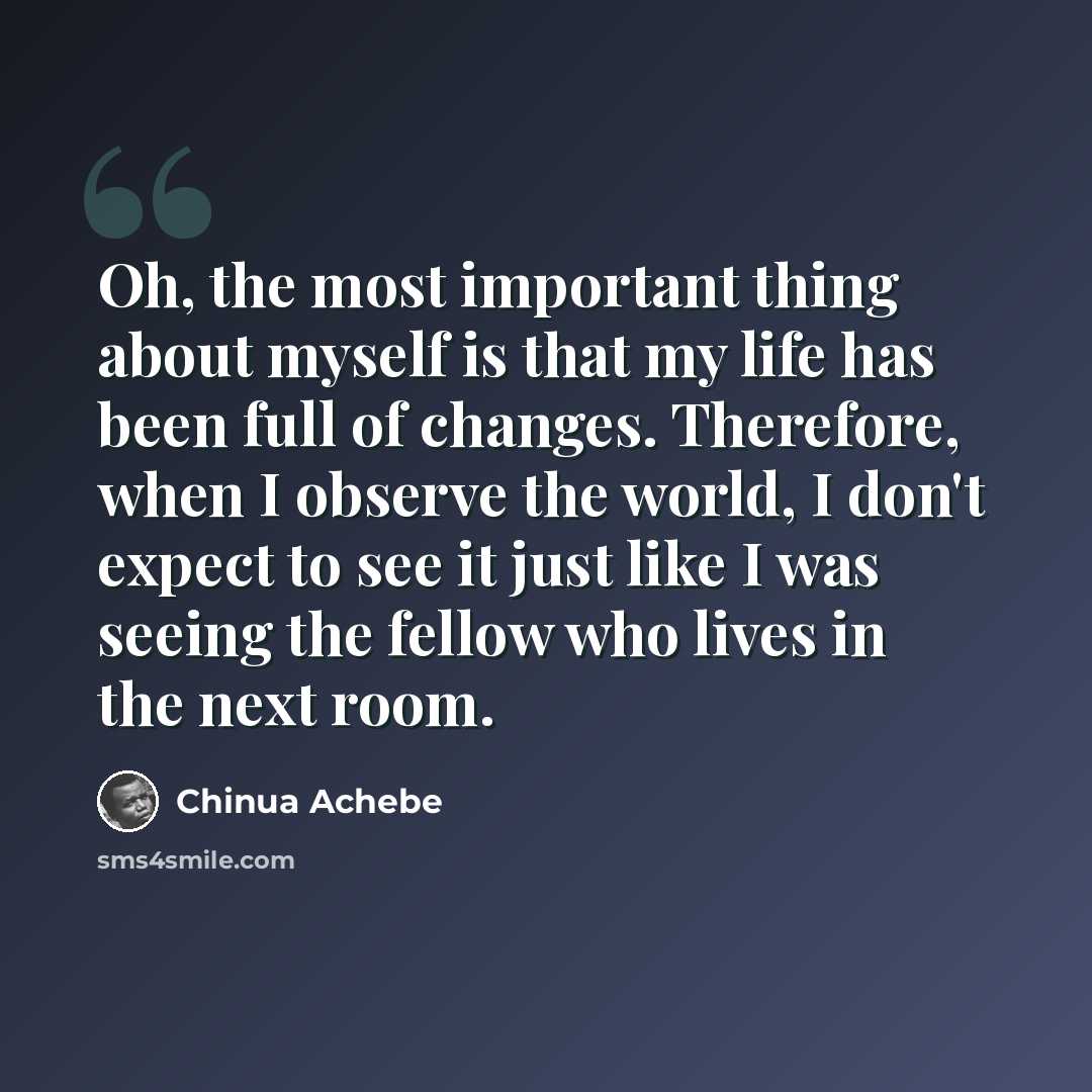 “Oh, the most important thing about myself is that my life has been full of changes. Therefore, when I observe the world, I don't expect to see it just like I was seeing the fellow who lives in the next room.” quote by Chinua Achebe