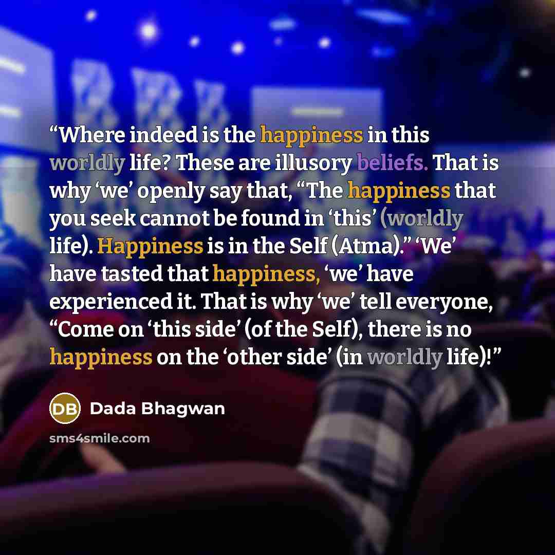 “Where indeed is the happiness in this worldly life? These are illusory beliefs. That is why ‘we’ openly say that, “The happiness that you seek cannot be found in ‘this’ (worldly life). Happiness is in the Self (Atma).” ‘We’ have tasted that happiness, ‘we’ have experienced it. That is why ‘we’…” quote by Dada Bhagwan