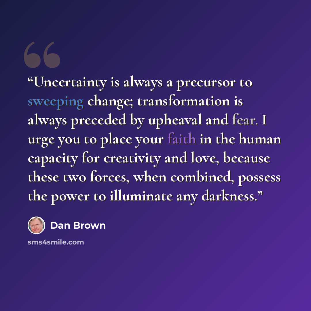 “Uncertainty is always a precursor to sweeping change; transformation is always preceded by upheaval and fear. I urge you to place your faith in the human capacity for creativity and love, because these two forces, when combined, possess the power to illuminate any darkness.” quote by Dan Brown