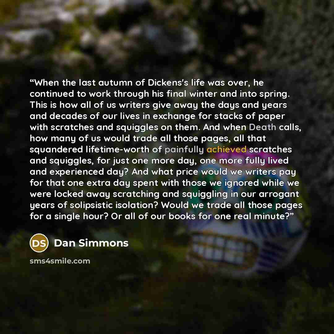 “When the last autumn of Dickens's life was over, he continued to work through his final winter and into spring. This is how all of us writers give away the days and years and decades of our lives in exchange for stacks of paper with scratches and squiggles on them. And when Death calls, how many…” quote by Dan Simmons