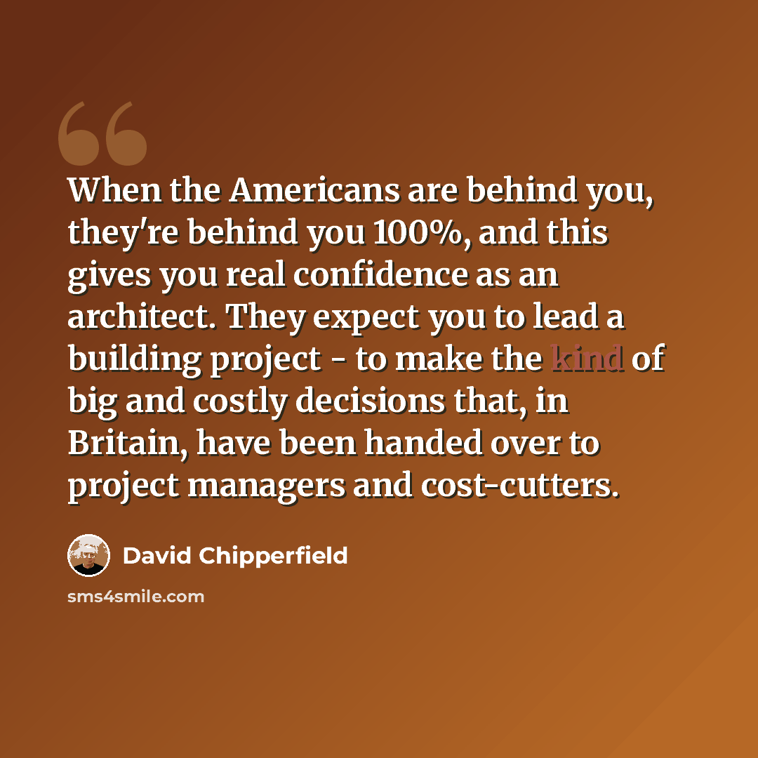 “When the Americans are behind you, they're behind you 100%, and this gives you real confidence as an architect. They expect you to lead a building project - to make the kind of big and costly decisions that, in Britain, have been handed over to project managers and cost-cutters.” quote by David Chipperfield