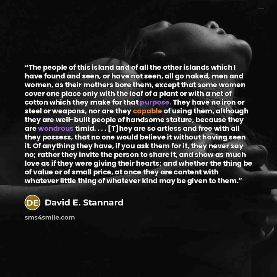 “The people of this island and of all the other islands which I have found and seen, or have not seen, all go naked, men and women, as their mothers bore them, except that some women cover one place only with the leaf of a plant or with a net of cotton which they make for that purpose. They have no…” quote by David E. Stannard