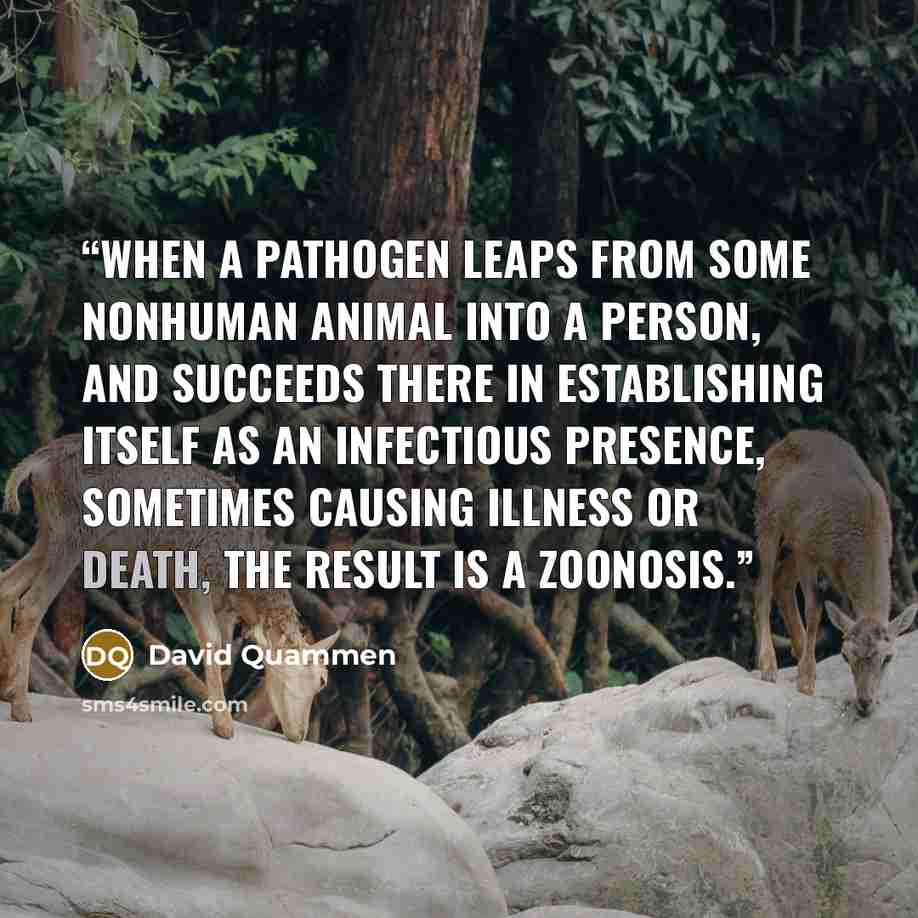 “When a pathogen leaps from some nonhuman animal into a person, and succeeds there in establishing itself as an infectious presence, sometimes causing illness or death, the result is a zoonosis.” quote by David Quammen